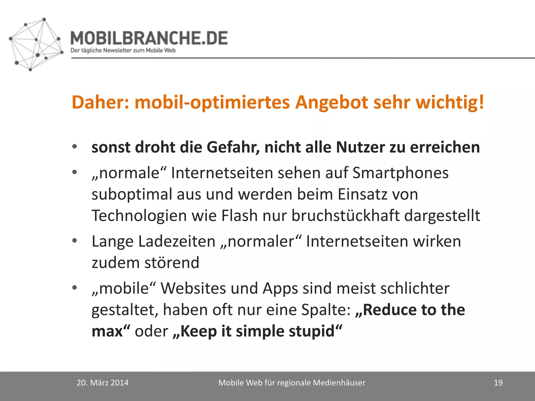 Daher: mobil-optimiertes Angebot sehr wichtig!
• sonst droht die Gefahr, nicht alle Nutzer zu erreichen
• „normale“ Internetseiten sehen auf Smartphones
suboptimal aus und werden beim Einsatz von
Technologien wie Flash nur bruchstückhaft dargestellt
• Lange Ladezeiten „normaler“ Internetseiten wirken
zudem störend
• „mobile“ Websites und Apps sind meist schlichter
gestaltet, haben oft nur eine Spalte: „Reduce to the
max“ oder „Keep it simple stupid“
20. März 2014 Mobile Web für regionale Medienhäuser 19
 