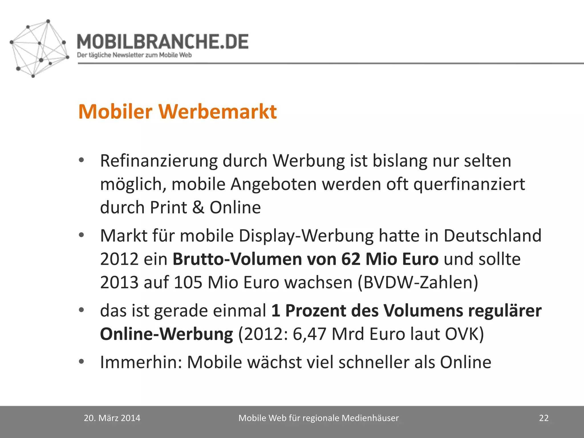 Mobiler Werbemarkt
• Refinanzierung durch Werbung ist bislang nur selten
möglich, mobile Angeboten werden oft querfinanziert
durch Print & Online
• Markt für mobile Display-Werbung hatte in Deutschland
2012 ein Brutto-Volumen von 62 Mio Euro und sollte
2013 auf 105 Mio Euro wachsen (BVDW-Zahlen)
• das ist gerade einmal 1 Prozent des Volumens regulärer
Online-Werbung (2012: 6,47 Mrd Euro laut OVK)
• Immerhin: Mobile wächst viel schneller als Online
20. März 2014 Mobile Web für regionale Medienhäuser 22
 