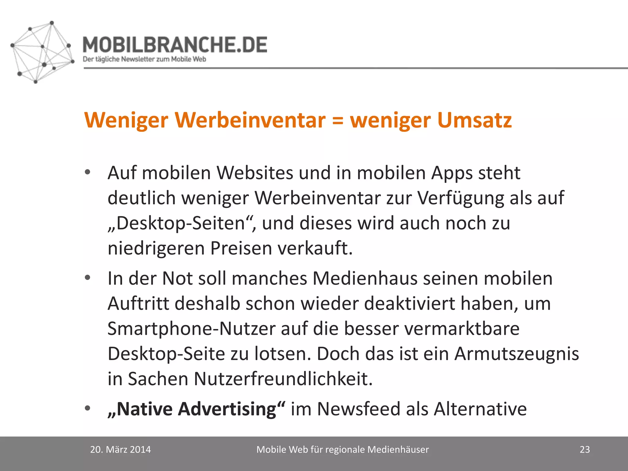 Weniger Werbeinventar = weniger Umsatz
• Auf mobilen Websites und in mobilen Apps steht
deutlich weniger Werbeinventar zur Verfügung als auf
„Desktop-Seiten“, und dieses wird auch noch zu
niedrigeren Preisen verkauft.
• In der Not soll manches Medienhaus seinen mobilen
Auftritt deshalb schon wieder deaktiviert haben, um
Smartphone-Nutzer auf die besser vermarktbare
Desktop-Seite zu lotsen. Doch das ist ein Armutszeugnis
in Sachen Nutzerfreundlichkeit.
• „Native Advertising“ im Newsfeed als Alternative
20. März 2014 Mobile Web für regionale Medienhäuser 23
 