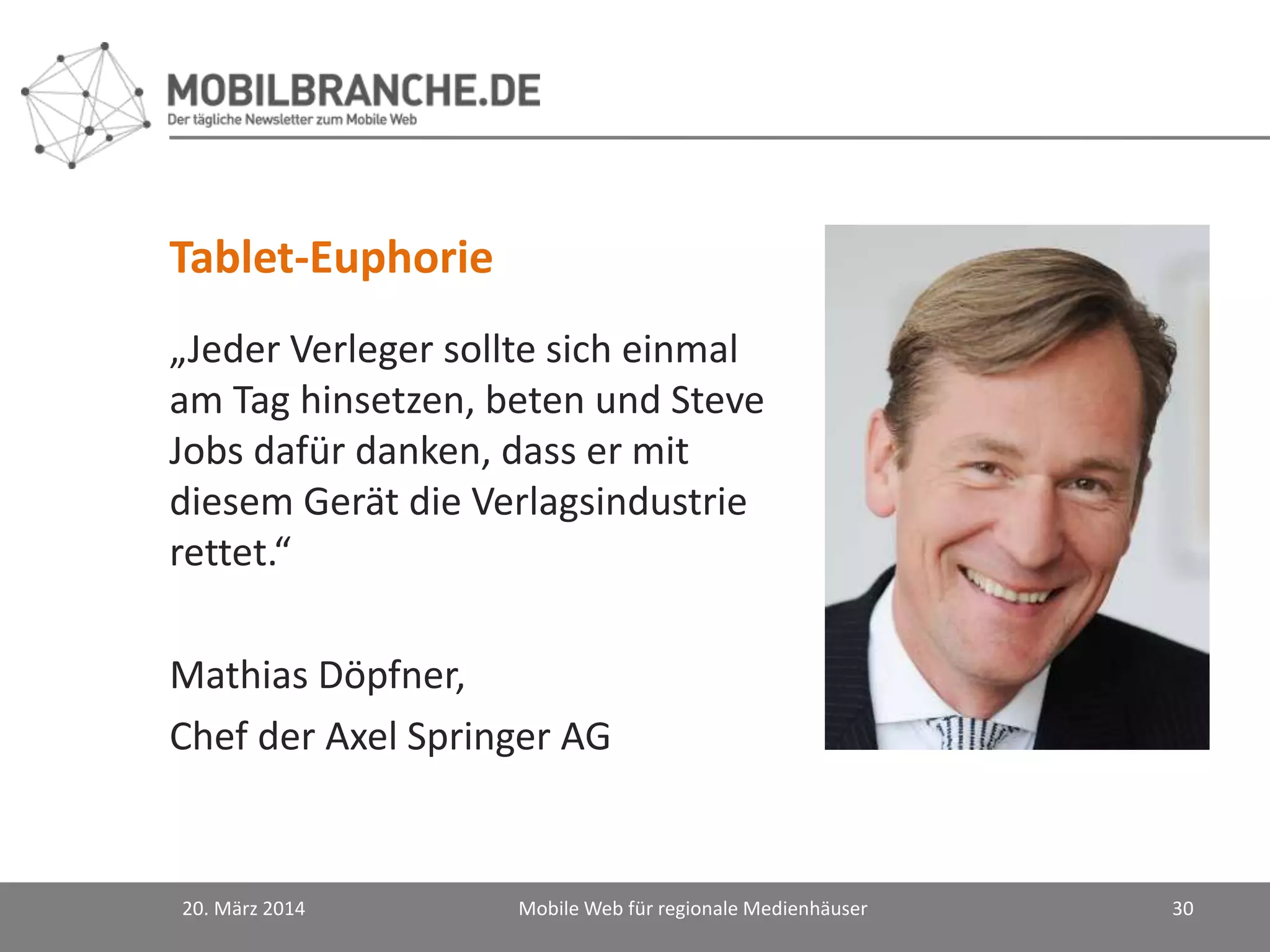 „Jeder Verleger sollte sich einmal
am Tag hinsetzen, beten und Steve
Jobs dafür danken, dass er mit
diesem Gerät die Verlagsindustrie
rettet.“
Mathias Döpfner,
Chef der Axel Springer AG
20. März 2014 Mobile Web für regionale Medienhäuser 30
Tablet-Euphorie
 