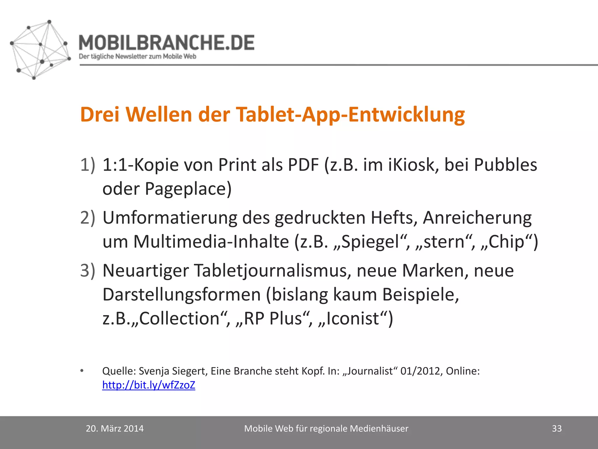 Drei Wellen der Tablet-App-Entwicklung
1) 1:1-Kopie von Print als PDF (z.B. im iKiosk, bei Pubbles
oder Pageplace)
2) Umformatierung des gedruckten Hefts, Anreicherung
um Multimedia-Inhalte (z.B. „Spiegel“, „stern“, „Chip“)
3) Neuartiger Tabletjournalismus, neue Marken, neue
Darstellungsformen (bislang kaum Beispiele,
z.B.„Collection“, „RP Plus“, „Iconist“)
• Quelle: Svenja Siegert, Eine Branche steht Kopf. In: „Journalist“ 01/2012, Online:
http://bit.ly/wfZzoZ
20. März 2014 Mobile Web für regionale Medienhäuser 33
 