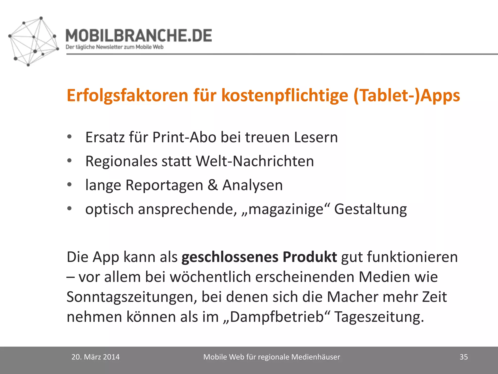 Erfolgsfaktoren für kostenpflichtige (Tablet-)Apps
• Ersatz für Print-Abo bei treuen Lesern
• Regionales statt Welt-Nachrichten
• lange Reportagen & Analysen
• optisch ansprechende, „magazinige“ Gestaltung
Die App kann als geschlossenes Produkt gut funktionieren
– vor allem bei wöchentlich erscheinenden Medien wie
Sonntagszeitungen, bei denen sich die Macher mehr Zeit
nehmen können als im „Dampfbetrieb“ Tageszeitung.
20. März 2014 Mobile Web für regionale Medienhäuser 35
 