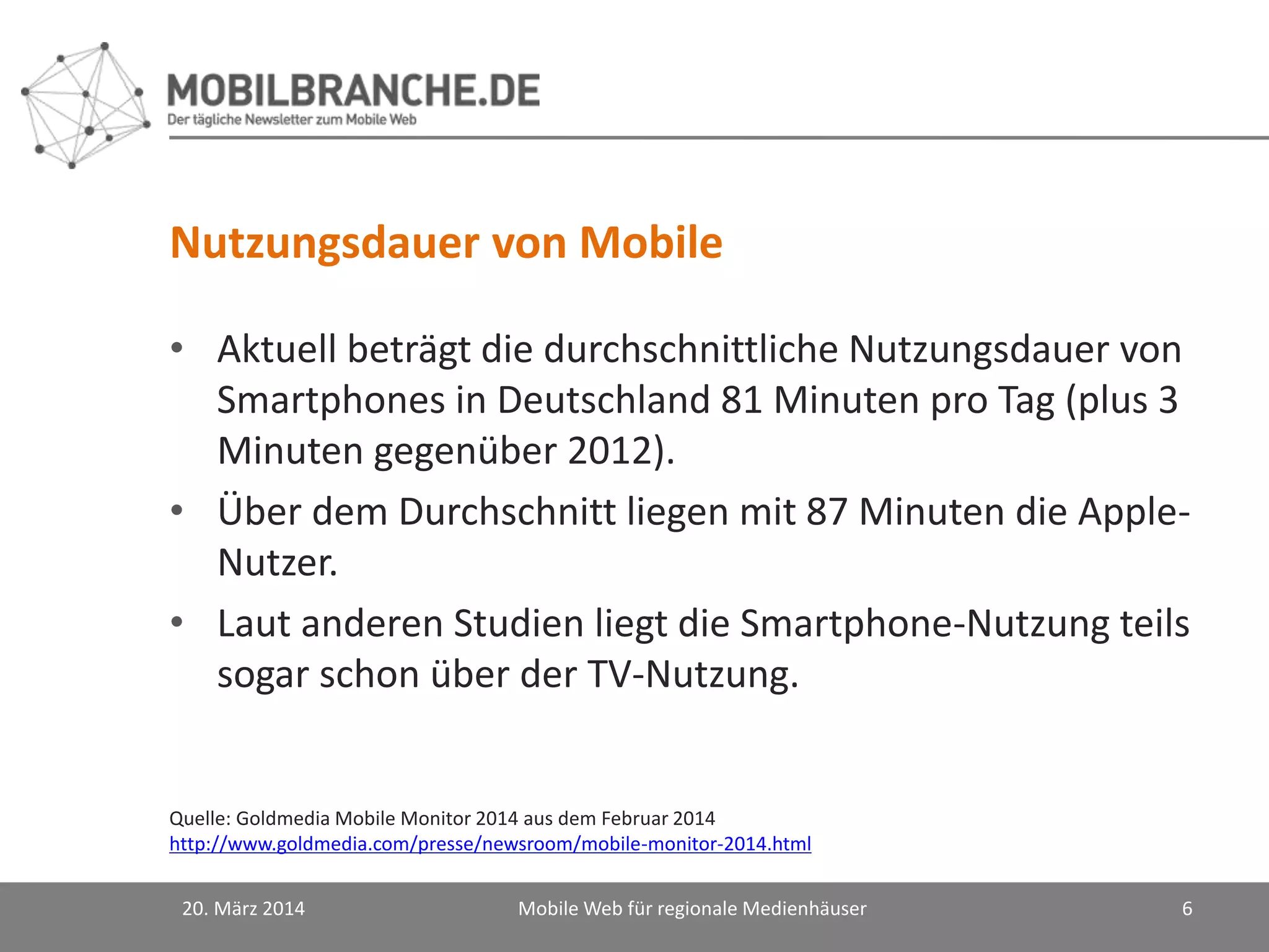 Nutzungsdauer von Mobile
• Aktuell beträgt die durchschnittliche Nutzungsdauer von
Smartphones in Deutschland 81 Minuten pro Tag (plus 3
Minuten gegenüber 2012).
• Über dem Durchschnitt liegen mit 87 Minuten die Apple-
Nutzer.
• Laut anderen Studien liegt die Smartphone-Nutzung teils
sogar schon über der TV-Nutzung.
20. März 2014 Mobile Web für regionale Medienhäuser 6
Quelle: Goldmedia Mobile Monitor 2014 aus dem Februar 2014
http://www.goldmedia.com/presse/newsroom/mobile-monitor-2014.html
 