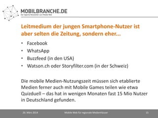 Leitmedium der jungen Smartphone-Nutzer ist
aber selten die Zeitung, sondern eher...
• Facebook
• WhatsApp
• Buzzfeed (in den USA)
• Watson.ch oder Storyfilter.com (in der Schweiz)
Die mobile Medien-Nutzungszeit müssen sich etablierte
Medien ferner auch mit Mobile Games teilen wie etwa
Quizduell – das hat in wenigen Monaten fast 15 Mio Nutzer
in Deutschland gefunden.
20. März 2014 Mobile Web für regionale Medienhäuser 15
 