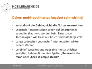 Daher: mobil-optimiertes Angebot sehr wichtig!
• sonst droht die Gefahr, nicht alle Nutzer zu erreichen
• „normale“ Internetseiten sehen auf Smartphones
suboptimal aus und werden beim Einsatz von
Technologien wie Flash nur bruchstückhaft dargestellt
• Lange Ladezeiten „normaler“ Internetseiten wirken
zudem störend
• „mobile“ Websites und Apps sind meist schlichter
gestaltet, haben oft nur eine Spalte: „Reduce to the
max“ oder „Keep it simple stupid“
20. März 2014 Mobile Web für regionale Medienhäuser 19
 