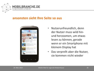 ansonsten sieht Ihre Seite so aus
20. März 2014 Mobile Web für regionale Medienhäuser 20
• Nutzerunfreundlich, denn
der Nutzer muss wild hin-
und herzoomen, um etwas
lesen zu können, gerade
wenn er ein Smartphone mit
kleinem Display hat
• Das verprellt aber die Nutzer,
sie kommen nicht wieder
 