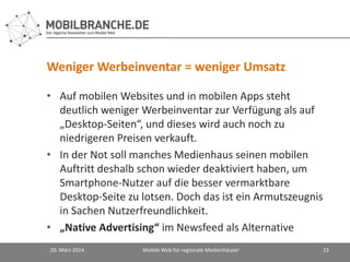 Weniger Werbeinventar = weniger Umsatz
• Auf mobilen Websites und in mobilen Apps steht
deutlich weniger Werbeinventar zur Verfügung als auf
„Desktop-Seiten“, und dieses wird auch noch zu
niedrigeren Preisen verkauft.
• In der Not soll manches Medienhaus seinen mobilen
Auftritt deshalb schon wieder deaktiviert haben, um
Smartphone-Nutzer auf die besser vermarktbare
Desktop-Seite zu lotsen. Doch das ist ein Armutszeugnis
in Sachen Nutzerfreundlichkeit.
• „Native Advertising“ im Newsfeed als Alternative
20. März 2014 Mobile Web für regionale Medienhäuser 23
 
