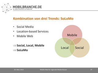 Kombination von drei Trends: SoLoMo
• Social Media
• Location-based Services
• Mobile Web
Social, Local, Mobile
SoLoMo
20. März 2014 Mobile Web für regionale Medienhäuser 37
 