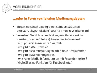 ...oder in Form von lokalen Medienangeboten
• Bieten Sie schon eine App mit standortbasierten
Diensten, „hyperlokalem“ Journalismus & Werbung an?
• Versetzen Sie sich in den Nutzer, was ihn vor seiner
Haustür (oder auf Reisen) besonders interessiert:
- was passiert in meinem Stadtteil?
- wo gibt es Baustellen?
- wo gibt es Veranstaltungen oder neue Restaurants?
- wo gibt es Sonderangebote?
- wie kann ich die Informationen mit Freunden teilen?
(virale Sharing-Funktion für Facebook etc.)
20. März 2014 Mobile Web für regionale Medienhäuser 42
 