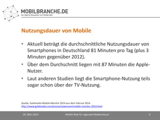 Nutzungsdauer von Mobile
• Aktuell beträgt die durchschnittliche Nutzungsdauer von
Smartphones in Deutschland 81 Minuten pro Tag (plus 3
Minuten gegenüber 2012).
• Über dem Durchschnitt liegen mit 87 Minuten die Apple-
Nutzer.
• Laut anderen Studien liegt die Smartphone-Nutzung teils
sogar schon über der TV-Nutzung.
20. März 2014 Mobile Web für regionale Medienhäuser 6
Quelle: Goldmedia Mobile Monitor 2014 aus dem Februar 2014
http://www.goldmedia.com/presse/newsroom/mobile-monitor-2014.html
 