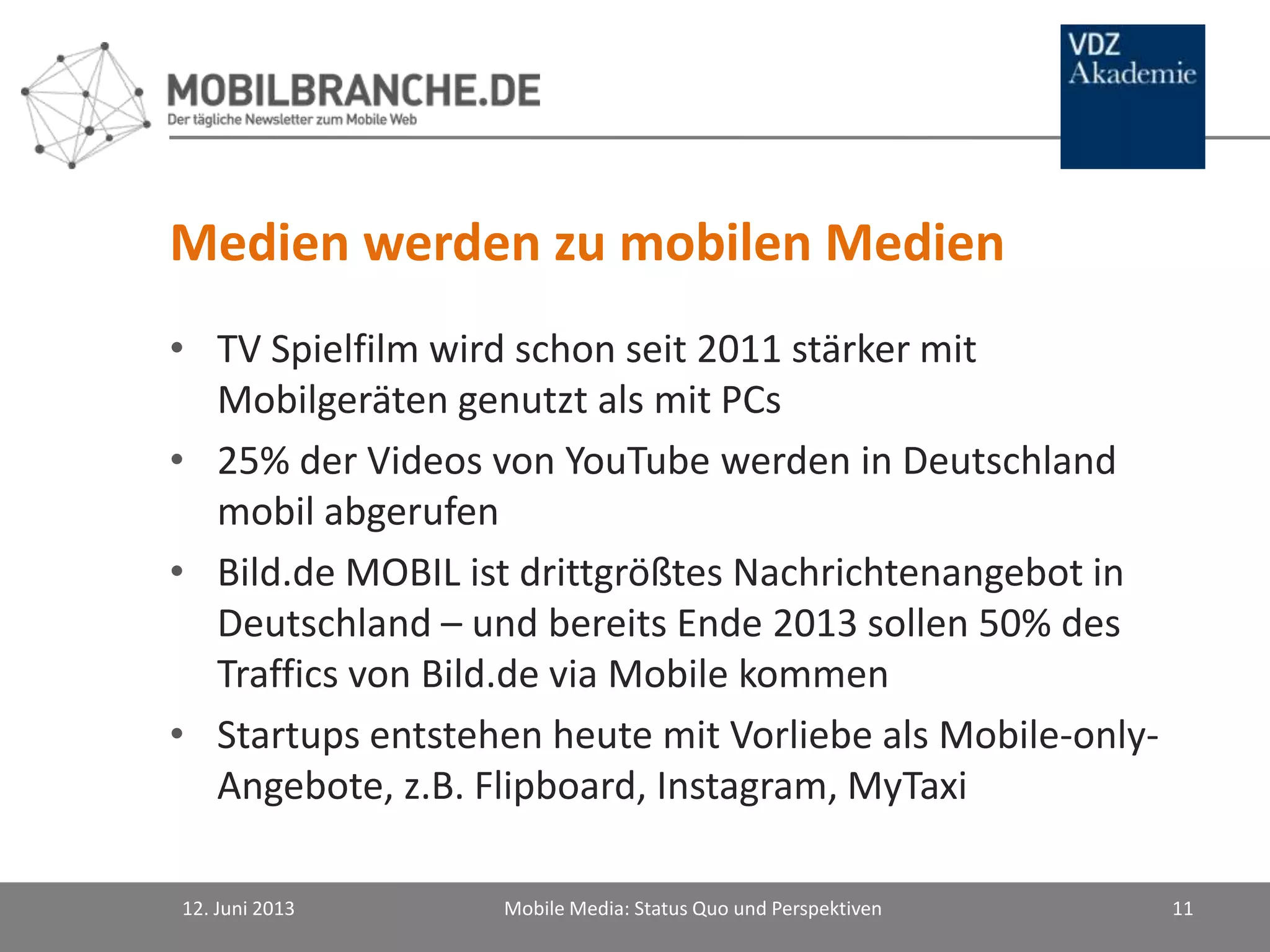Medien werden zu mobilen Medien
• TV Spielfilm wird schon seit 2011 stärker mit
Mobilgeräten genutzt als mit PCs
• 25% der Videos von YouTube werden in Deutschland
mobil abgerufen
• Bild.de MOBIL ist drittgrößtes Nachrichtenangebot in
Deutschland – und bereits Ende 2013 sollen 50% des
Traffics von Bild.de via Mobile kommen
• Startups entstehen heute mit Vorliebe als Mobile-only-
Angebote, z.B. Flipboard, Instagram, MyTaxi
12. Juni 2013 Mobile Media: Status Quo und Perspektiven 11
 