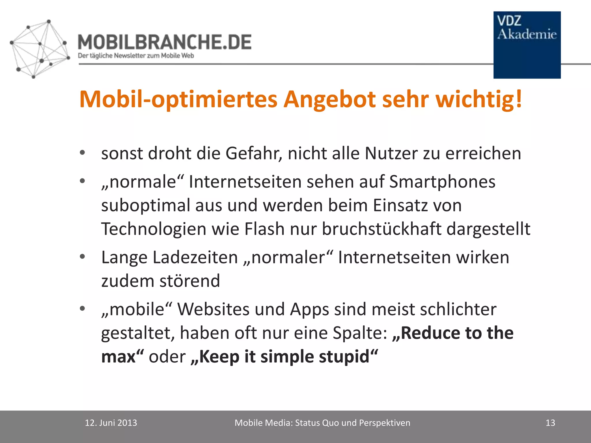 Mobil-optimiertes Angebot sehr wichtig!
• sonst droht die Gefahr, nicht alle Nutzer zu erreichen
• „normale“ Internetseiten sehen auf Smartphones
suboptimal aus und werden beim Einsatz von
Technologien wie Flash nur bruchstückhaft dargestellt
• Lange Ladezeiten „normaler“ Internetseiten wirken
zudem störend
• „mobile“ Websites und Apps sind meist schlichter
gestaltet, haben oft nur eine Spalte: „Reduce to the
max“ oder „Keep it simple stupid“
12. Juni 2013 Mobile Media: Status Quo und Perspektiven 13
 