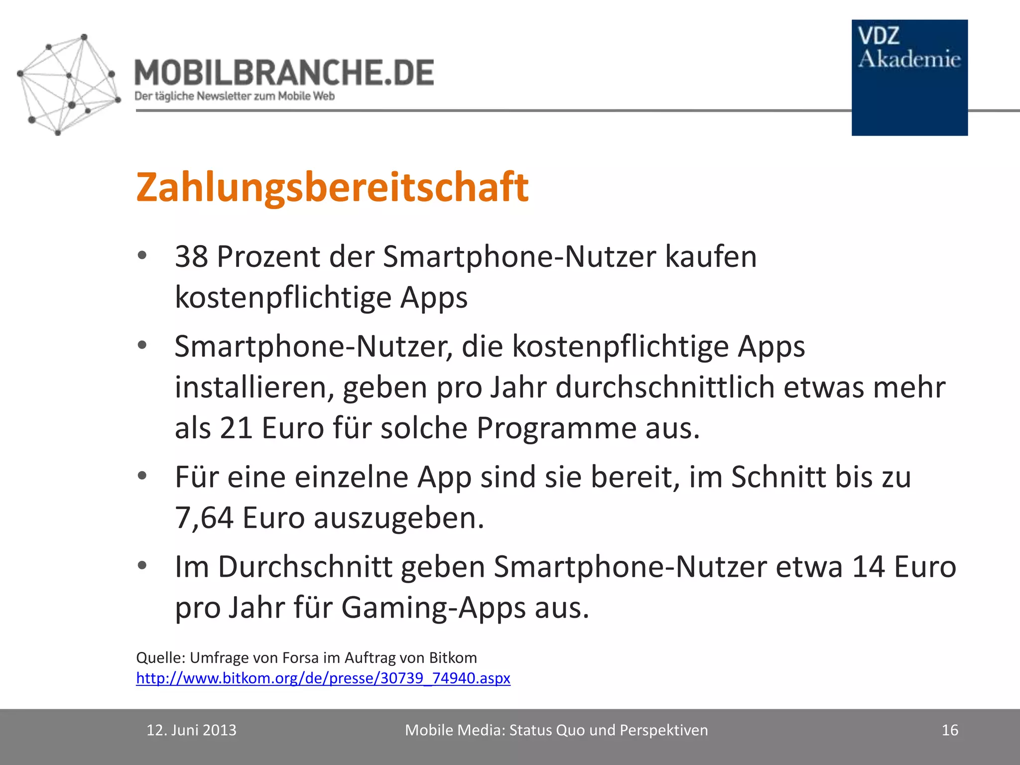 Zahlungsbereitschaft
• 38 Prozent der Smartphone-Nutzer kaufen
kostenpflichtige Apps
• Smartphone-Nutzer, die kostenpflichtige Apps
installieren, geben pro Jahr durchschnittlich etwas mehr
als 21 Euro für solche Programme aus.
• Für eine einzelne App sind sie bereit, im Schnitt bis zu
7,64 Euro auszugeben.
• Im Durchschnitt geben Smartphone-Nutzer etwa 14 Euro
pro Jahr für Gaming-Apps aus.
12. Juni 2013 Mobile Media: Status Quo und Perspektiven 16
Quelle: Umfrage von Forsa im Auftrag von Bitkom
http://www.bitkom.org/de/presse/30739_74940.aspx
 