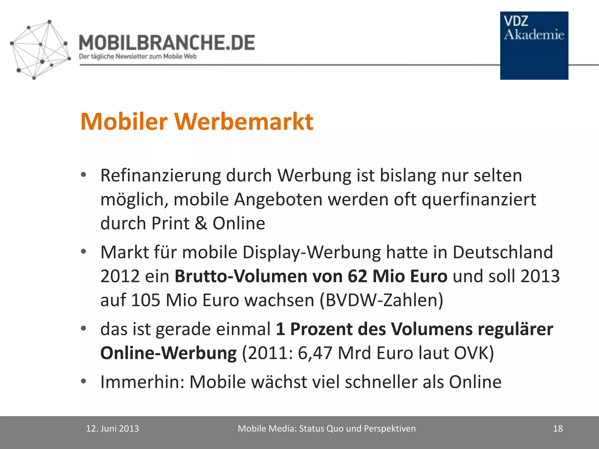 Mobiler Werbemarkt
• Refinanzierung durch Werbung ist bislang nur selten
möglich, mobile Angeboten werden oft querfinanziert
durch Print & Online
• Markt für mobile Display-Werbung hatte in Deutschland
2012 ein Brutto-Volumen von 62 Mio Euro und soll 2013
auf 105 Mio Euro wachsen (BVDW-Zahlen)
• das ist gerade einmal 1 Prozent des Volumens regulärer
Online-Werbung (2011: 6,47 Mrd Euro laut OVK)
• Immerhin: Mobile wächst viel schneller als Online
12. Juni 2013 Mobile Media: Status Quo und Perspektiven 18
 