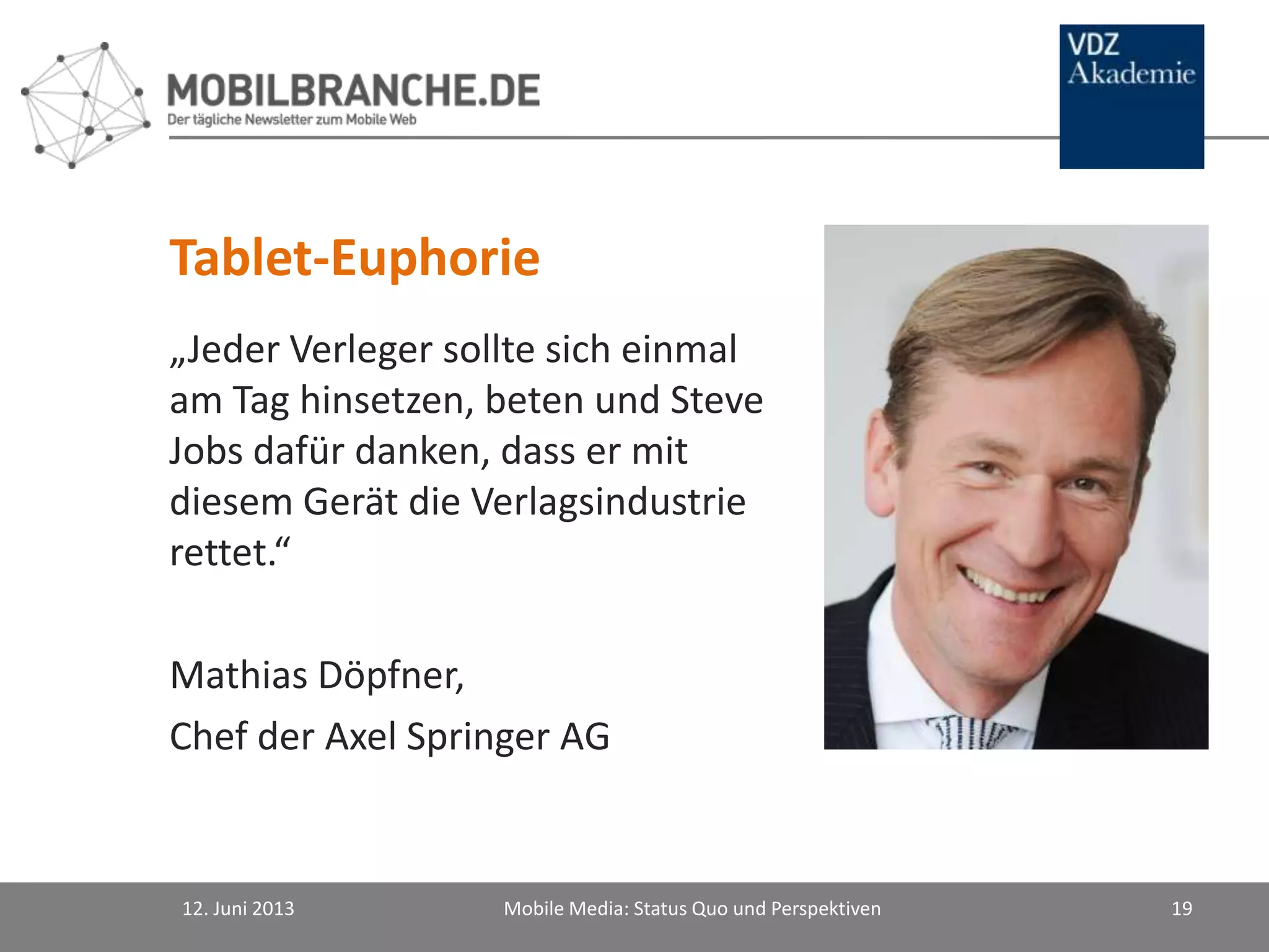 „Jeder Verleger sollte sich einmal
am Tag hinsetzen, beten und Steve
Jobs dafür danken, dass er mit
diesem Gerät die Verlagsindustrie
rettet.“
Mathias Döpfner,
Chef der Axel Springer AG
12. Juni 2013 Mobile Media: Status Quo und Perspektiven 19
Tablet-Euphorie
 