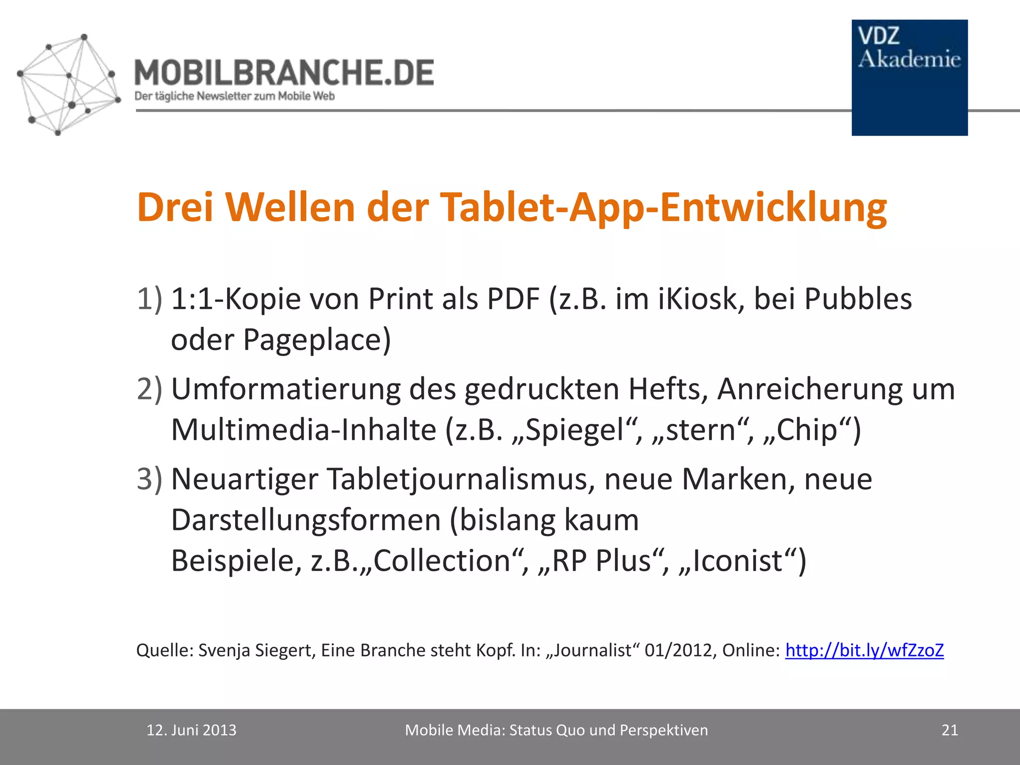 Drei Wellen der Tablet-App-Entwicklung
1) 1:1-Kopie von Print als PDF (z.B. im iKiosk, bei Pubbles
oder Pageplace)
2) Umformatierung des gedruckten Hefts, Anreicherung um
Multimedia-Inhalte (z.B. „Spiegel“, „stern“, „Chip“)
3) Neuartiger Tabletjournalismus, neue Marken, neue
Darstellungsformen (bislang kaum
Beispiele, z.B.„Collection“, „RP Plus“, „Iconist“)
Quelle: Svenja Siegert, Eine Branche steht Kopf. In: „Journalist“ 01/2012, Online: http://bit.ly/wfZzoZ
12. Juni 2013 Mobile Media: Status Quo und Perspektiven 21
 