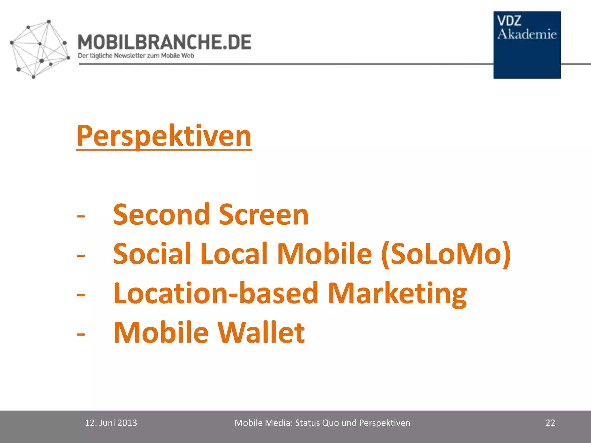 Perspektiven
- Second Screen
- Social Local Mobile (SoLoMo)
- Location-based Marketing
- Mobile Wallet
12. Juni 2013 Mobile Media: Status Quo und Perspektiven 22
 