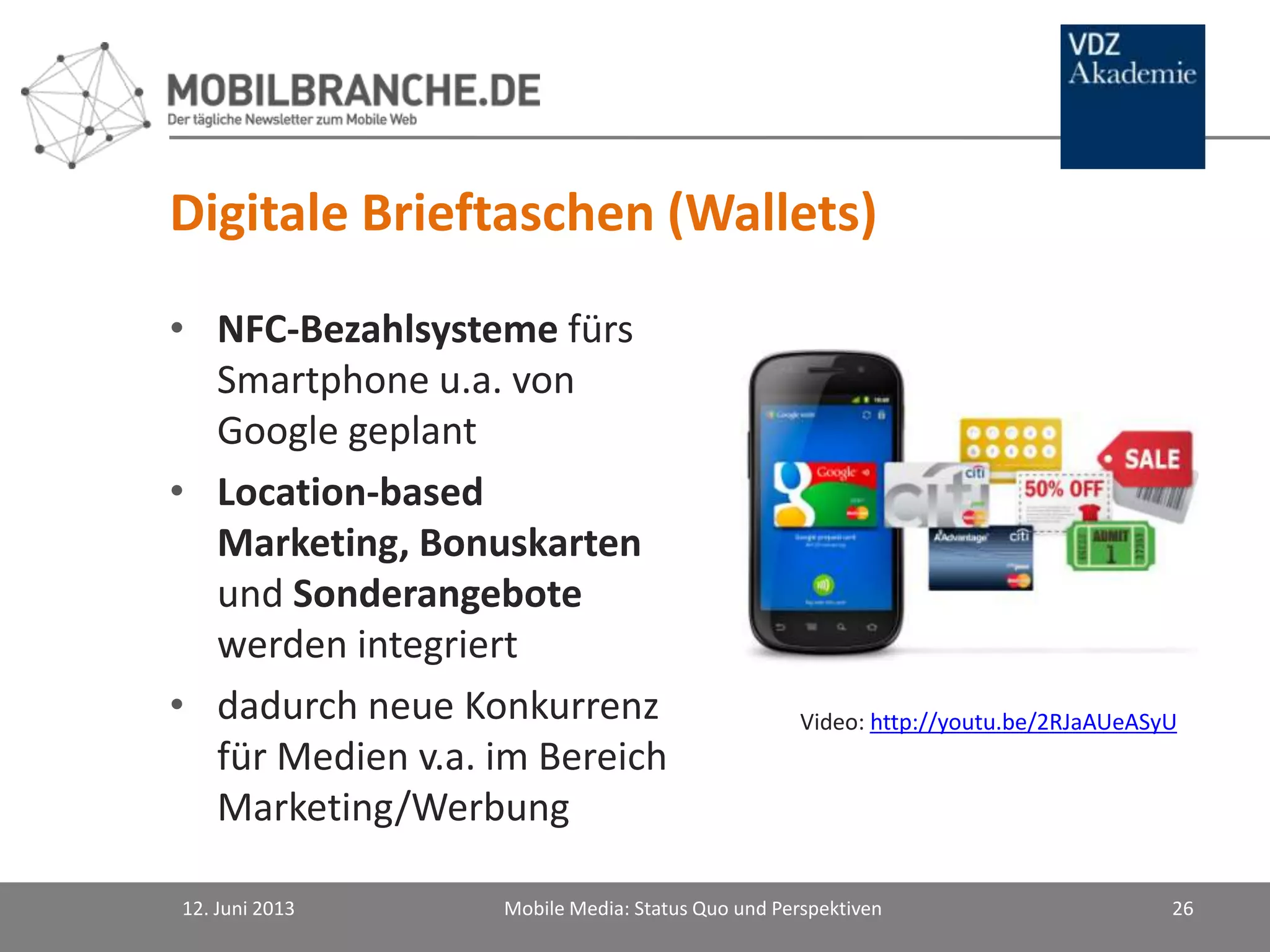 Digitale Brieftaschen (Wallets)
• NFC-Bezahlsysteme fürs
Smartphone u.a. von
Google geplant
• Location-based
Marketing, Bonuskarten
und Sonderangebote
werden integriert
• dadurch neue Konkurrenz
für Medien v.a. im Bereich
Marketing/Werbung
12. Juni 2013 Mobile Media: Status Quo und Perspektiven 26
Video: http://youtu.be/2RJaAUeASyU
 