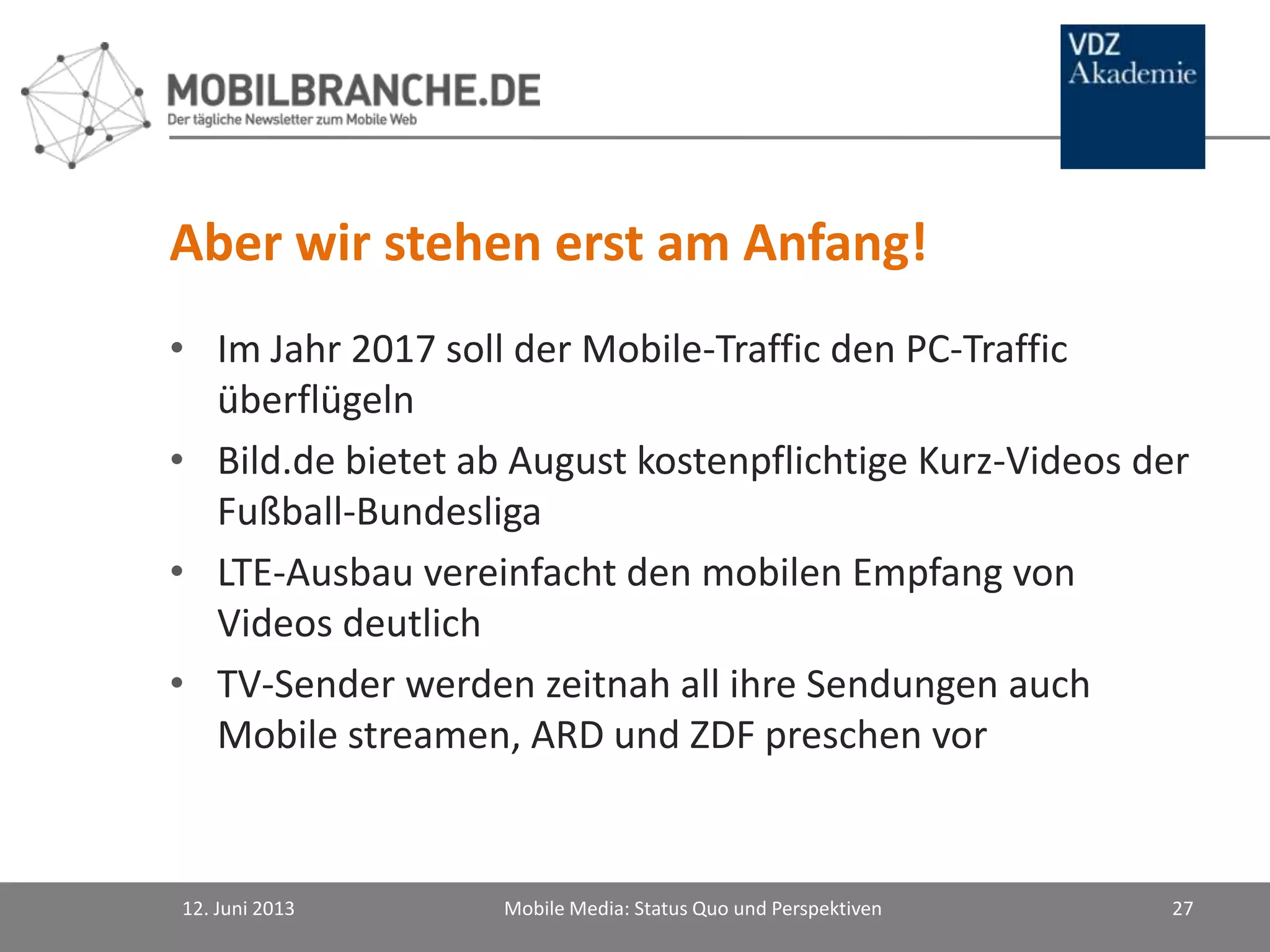 Aber wir stehen erst am Anfang!
• Im Jahr 2017 soll der Mobile-Traffic den PC-Traffic
überflügeln
• Bild.de bietet ab August kostenpflichtige Kurz-Videos der
Fußball-Bundesliga
• LTE-Ausbau vereinfacht den mobilen Empfang von
Videos deutlich
• TV-Sender werden zeitnah all ihre Sendungen auch
Mobile streamen, ARD und ZDF preschen vor
12. Juni 2013 Mobile Media: Status Quo und Perspektiven 27
 