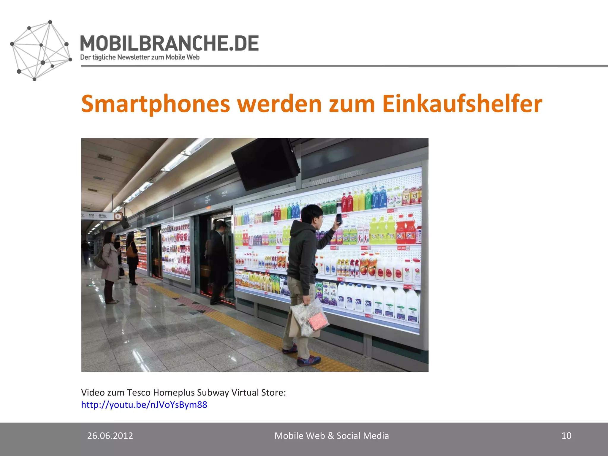 Smartphones werden zum Einkaufshelfer




Video zum Tesco Homeplus Subway Virtual Store:
http://youtu.be/nJVoYsBym88


 26.06.2012                                Mobile Web & Social Media   10
 