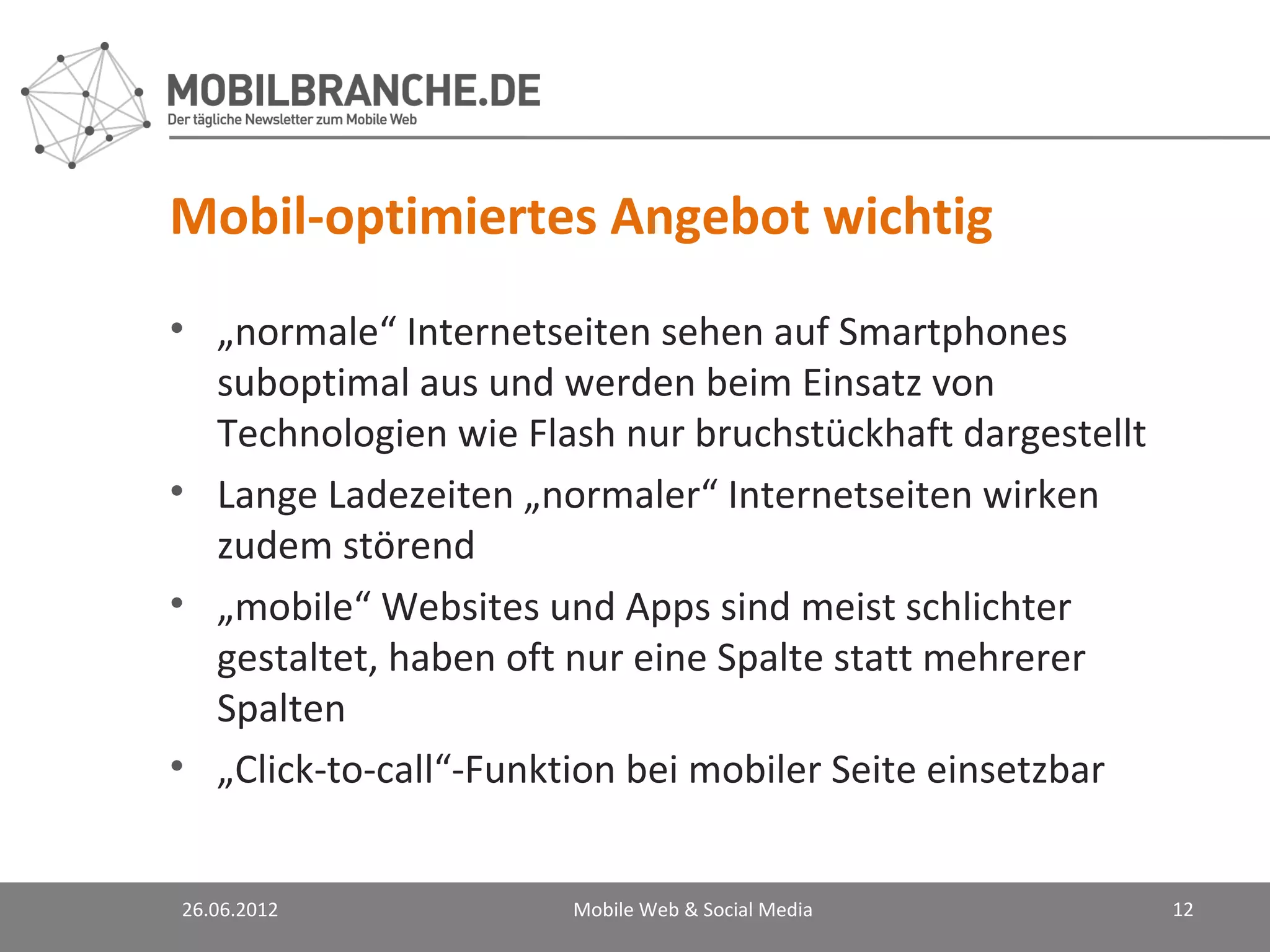 Mobil-optimiertes Angebot wichtig
• „normale“ Internetseiten sehen auf Smartphones
  suboptimal aus und werden beim Einsatz von
  Technologien wie Flash nur bruchstückhaft dargestellt
• Lange Ladezeiten „normaler“ Internetseiten wirken
  zudem störend
• „mobile“ Websites und Apps sind meist schlichter
  gestaltet, haben oft nur eine Spalte statt mehrerer
  Spalten
• „Click-to-call“-Funktion bei mobiler Seite einsetzbar


26.06.2012            Mobile Web & Social Media           12
 