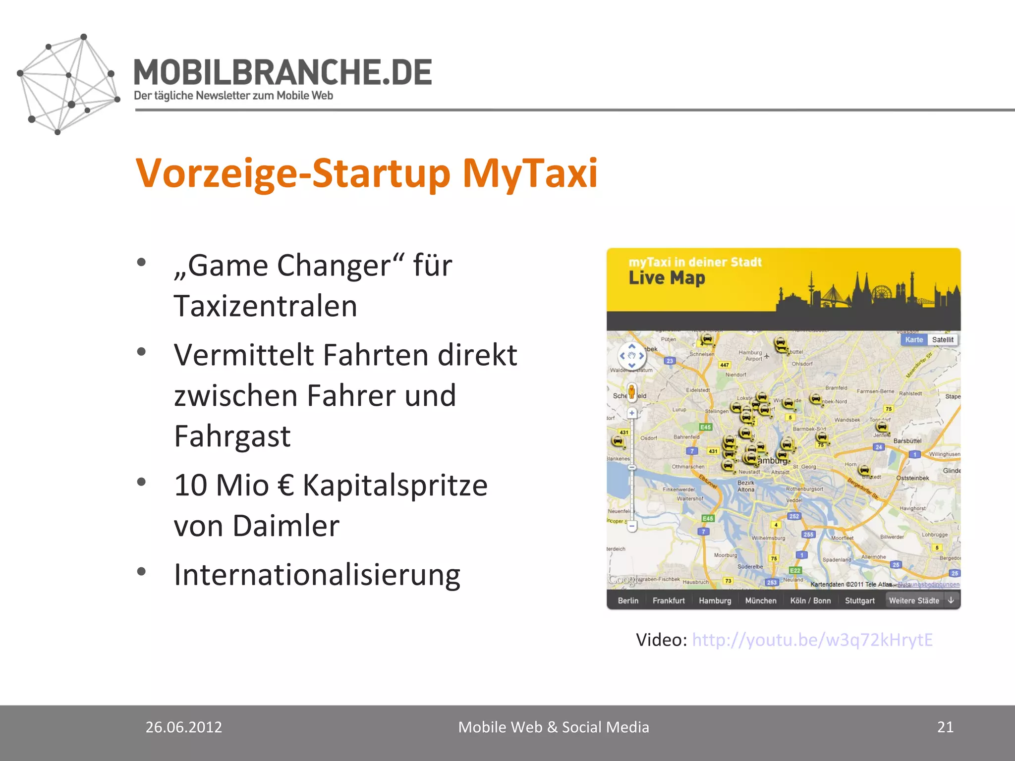 Vorzeige-Startup MyTaxi
• „Game Changer“ für
  Taxizentralen
• Vermittelt Fahrten direkt
  zwischen Fahrer und
  Fahrgast
• 10 Mio € Kapitalspritze
  von Daimler
• Internationalisierung
                                             Video: http://youtu.be/w3q72kHrytE



26.06.2012            Mobile Web & Social Media                                   21
 