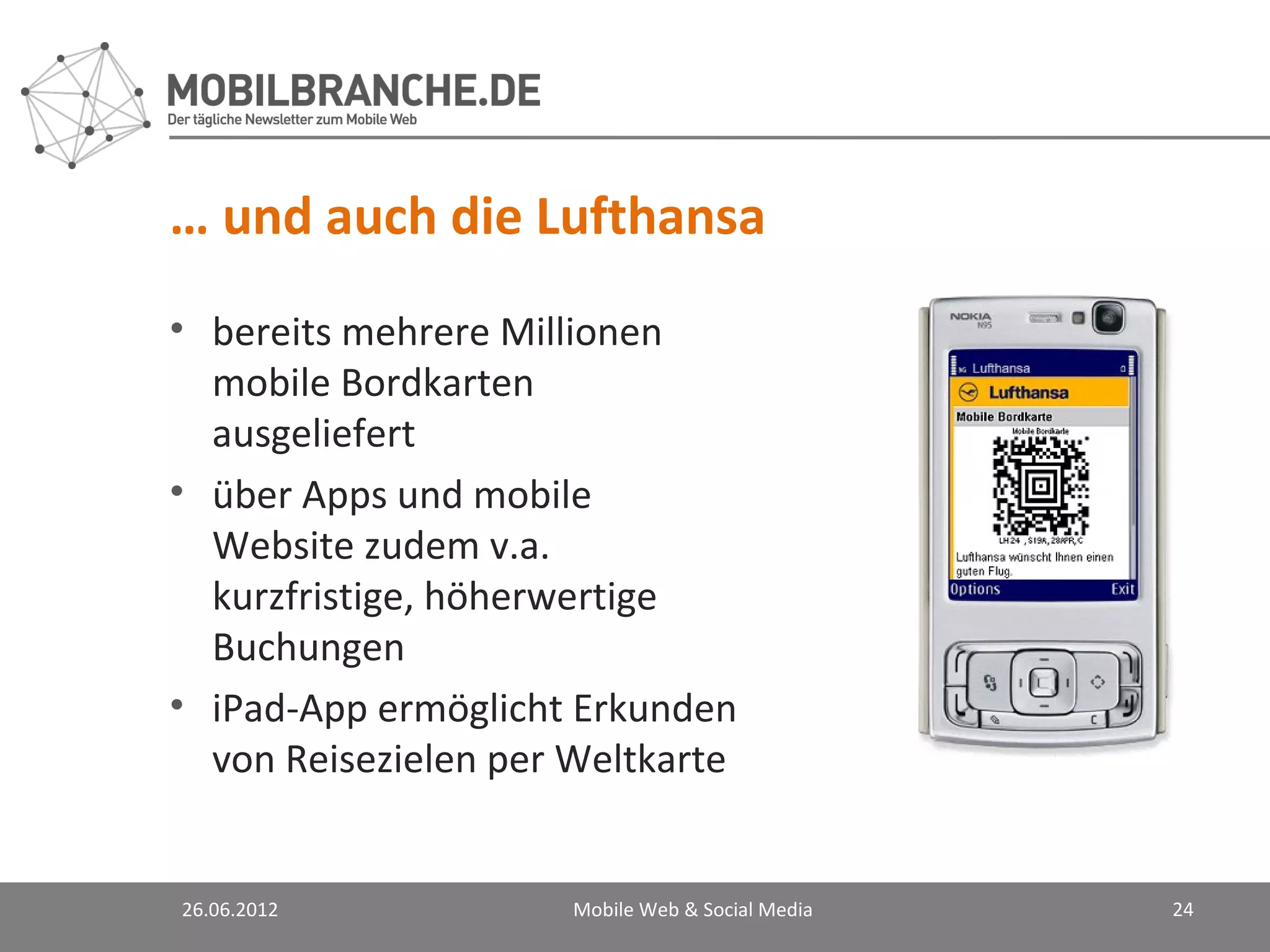 … und auch die Lufthansa
• bereits mehrere Millionen
  mobile Bordkarten
  ausgeliefert
• über Apps und mobile
  Website zudem v.a.
  kurzfristige, höherwertige
  Buchungen
• iPad-App ermöglicht Erkunden
  von Reisezielen per Weltkarte


26.06.2012            Mobile Web & Social Media   24
 