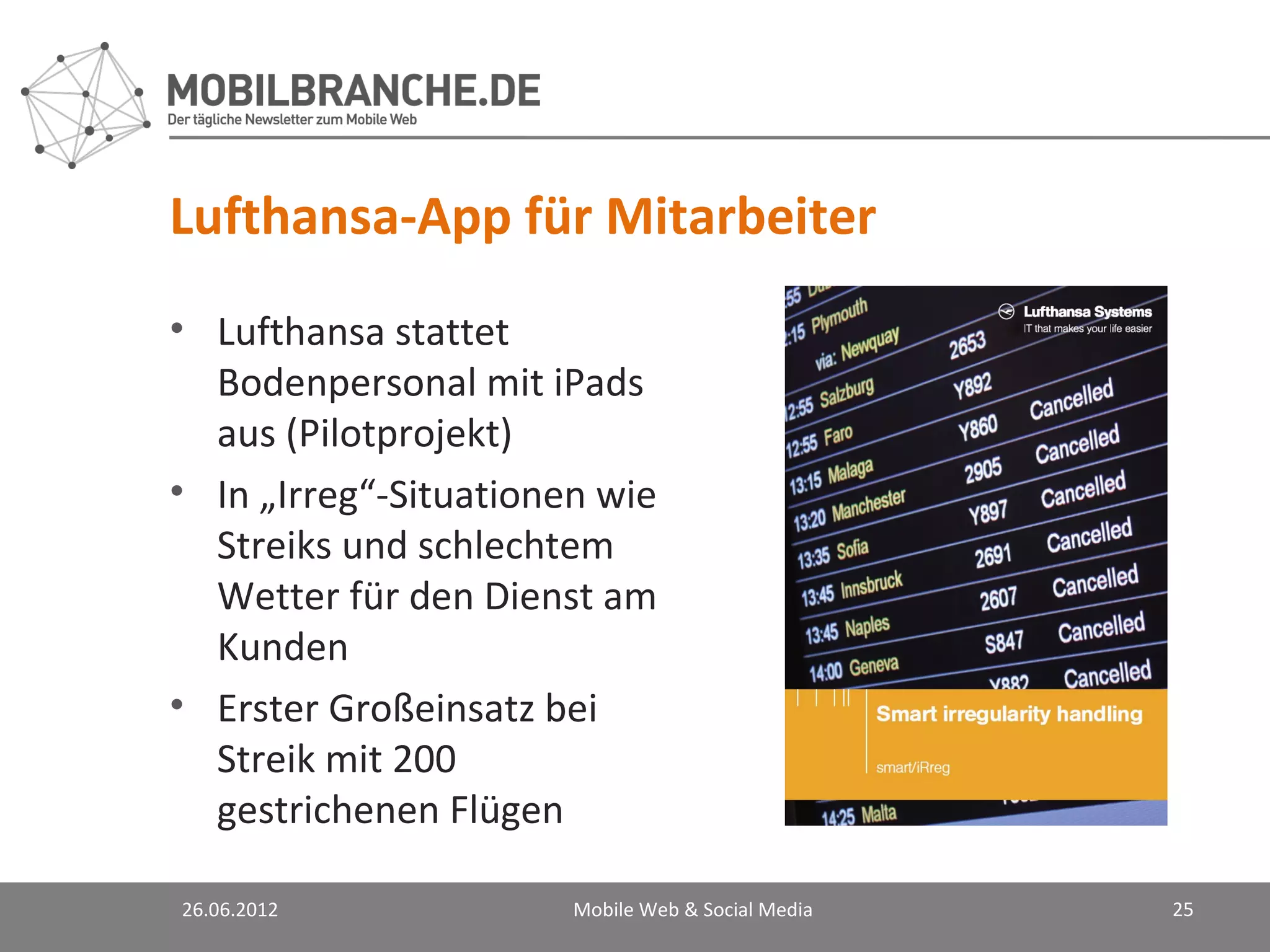 Lufthansa-App für Mitarbeiter
• Lufthansa stattet
  Bodenpersonal mit iPads
  aus (Pilotprojekt)
• In „Irreg“-Situationen wie
  Streiks und schlechtem
  Wetter für den Dienst am
  Kunden
• Erster Großeinsatz bei
  Streik mit 200
  gestrichenen Flügen

26.06.2012             Mobile Web & Social Media   25
 