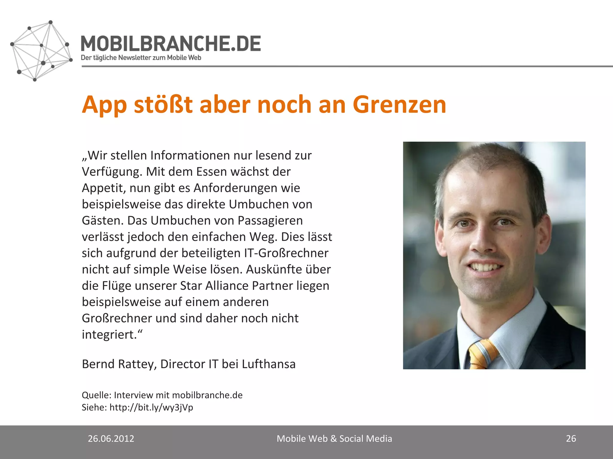 App stößt aber noch an Grenzen
„Wir stellen Informationen nur lesend zur
Verfügung. Mit dem Essen wächst der
Appetit, nun gibt es Anforderungen wie
beispielsweise das direkte Umbuchen von
Gästen. Das Umbuchen von Passagieren
verlässt jedoch den einfachen Weg. Dies lässt
sich aufgrund der beteiligten IT-Großrechner
nicht auf simple Weise lösen. Auskünfte über
die Flüge unserer Star Alliance Partner liegen
beispielsweise auf einem anderen
Großrechner und sind daher noch nicht
integriert.“

Bernd Rattey, Director IT bei Lufthansa

Quelle: Interview mit mobilbranche.de
Siehe: http://bit.ly/wy3jVp


 26.06.2012                             Mobile Web & Social Media   26
 