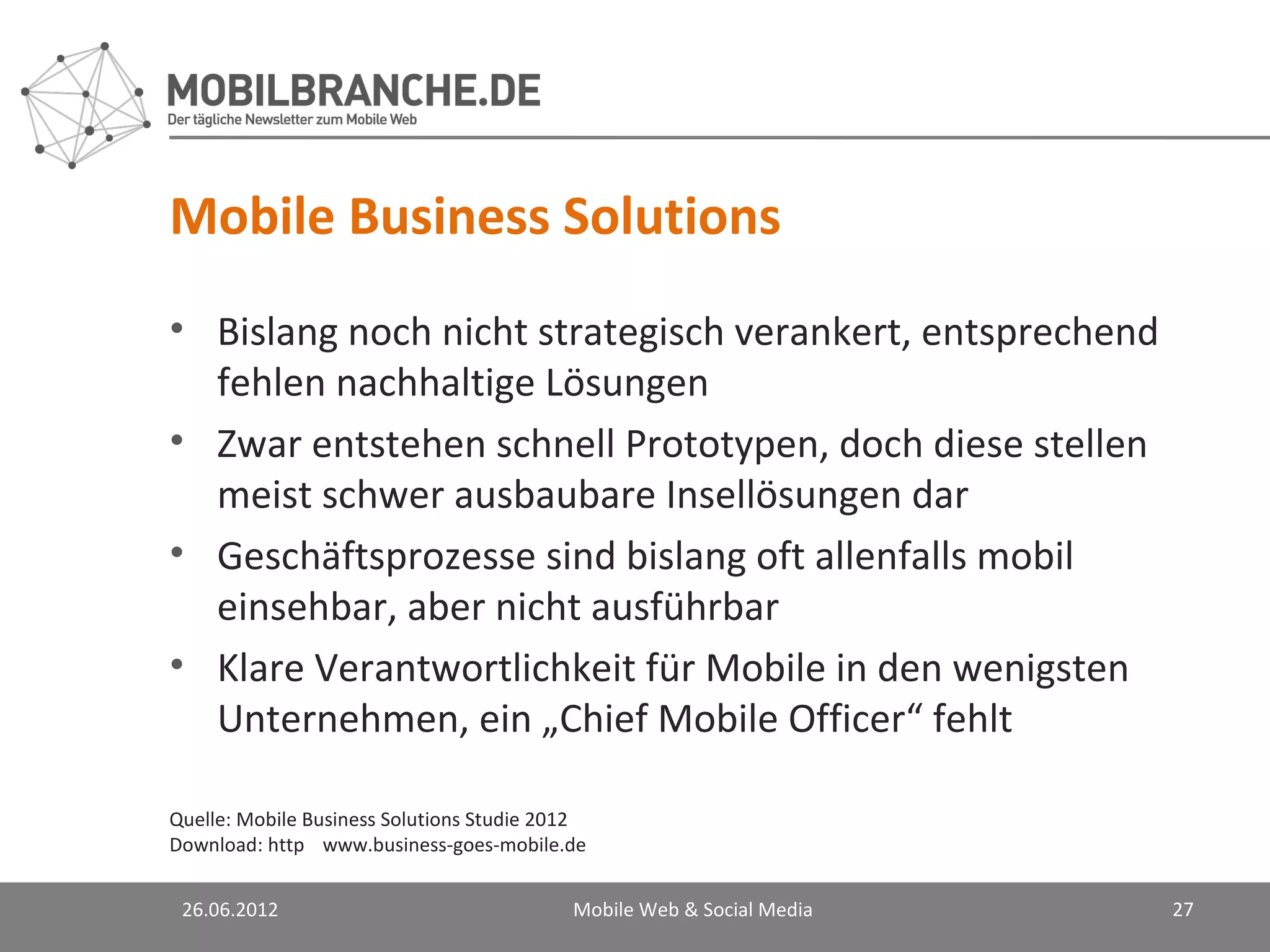 Mobile Business Solutions
• Bislang noch nicht strategisch verankert, entsprechend
  fehlen nachhaltige Lösungen
• Zwar entstehen schnell Prototypen, doch diese stellen
  meist schwer ausbaubare Insellösungen dar
• Geschäftsprozesse sind bislang oft allenfalls mobil
  einsehbar, aber nicht ausführbar
• Klare Verantwortlichkeit für Mobile in den wenigsten
  Unternehmen, ein „Chief Mobile Officer“ fehlt

Quelle: Mobile Business Solutions Studie 2012
Download: http://www.business-goes-mobile.de/


 26.06.2012                               Mobile Web & Social Media   27
 