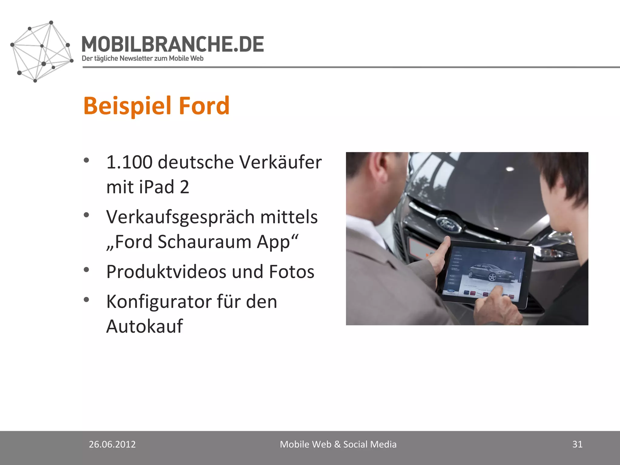 Beispiel Ford
• 1.100 deutsche Verkäufer
  mit iPad 2
• Verkaufsgespräch mittels
  „Ford Schauraum App“
• Produktvideos und Fotos
• Konfigurator für den
  Autokauf




26.06.2012           Mobile Web & Social Media   31
 