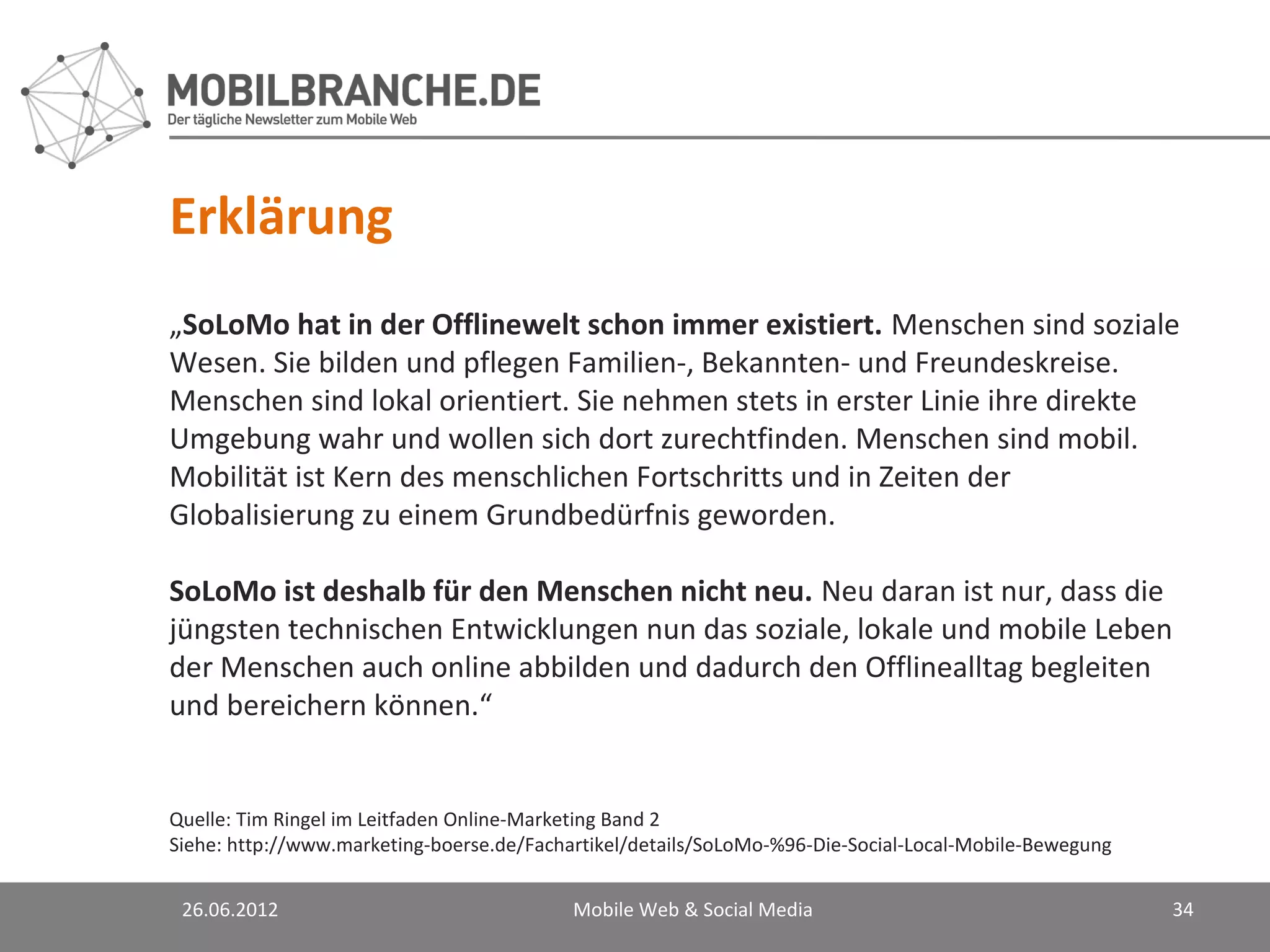 Erklärung
„SoLoMo hat in der Offlinewelt schon immer existiert. Menschen sind soziale
Wesen. Sie bilden und pflegen Familien-, Bekannten- und Freundeskreise.
Menschen sind lokal orientiert. Sie nehmen stets in erster Linie ihre direkte
Umgebung wahr und wollen sich dort zurechtfinden. Menschen sind mobil.
Mobilität ist Kern des menschlichen Fortschritts und in Zeiten der
Globalisierung zu einem Grundbedürfnis geworden.

SoLoMo ist deshalb für den Menschen nicht neu. Neu daran ist nur, dass die
jüngsten technischen Entwicklungen nun das soziale, lokale und mobile Leben
der Menschen auch online abbilden und dadurch den Offlinealltag begleiten
und bereichern können.“


Quelle: Tim Ringel im Leitfaden Online-Marketing Band 2
Siehe: http://www.marketing-boerse.de/Fachartikel/details/SoLoMo-%96-Die-Social-Local-Mobile-Bewegung


 26.06.2012                                Mobile Web & Social Media                                    34
 