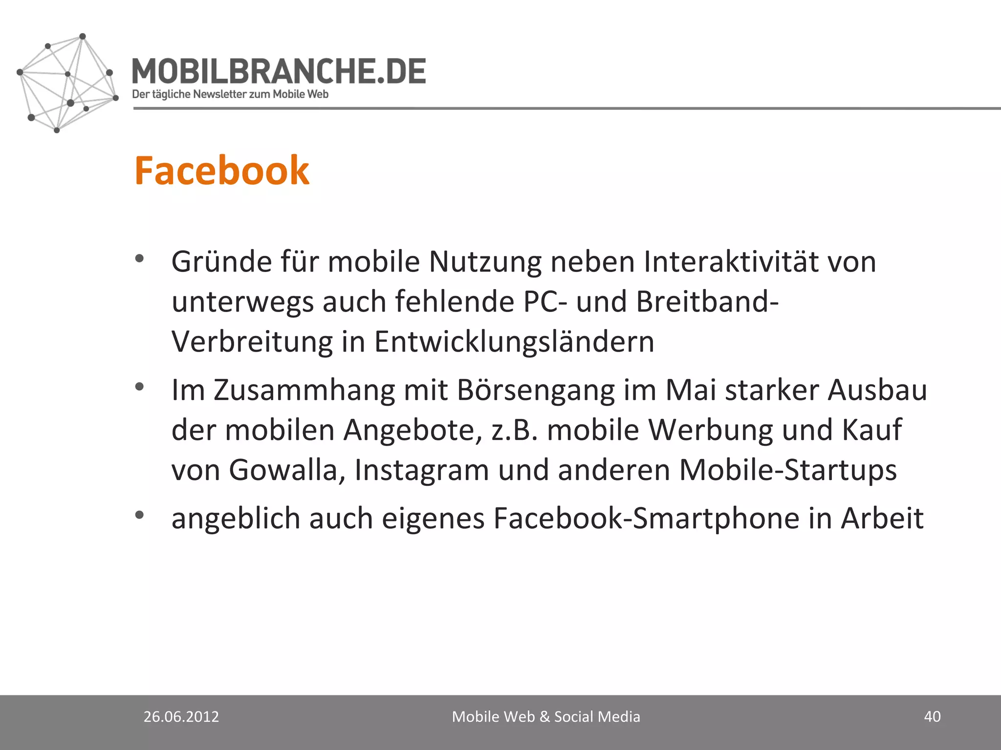 Facebook
• Gründe für mobile Nutzung neben Interaktivität von
  unterwegs auch fehlende PC- und Breitband-
  Verbreitung in Entwicklungsländern
• Im Zusammhang mit Börsengang im Mai starker Ausbau
  der mobilen Angebote, z.B. mobile Werbung und Kauf
  von Gowalla, Instagram und anderen Mobile-Startups
• angeblich auch eigenes Facebook-Smartphone in Arbeit




26.06.2012           Mobile Web & Social Media       40
 