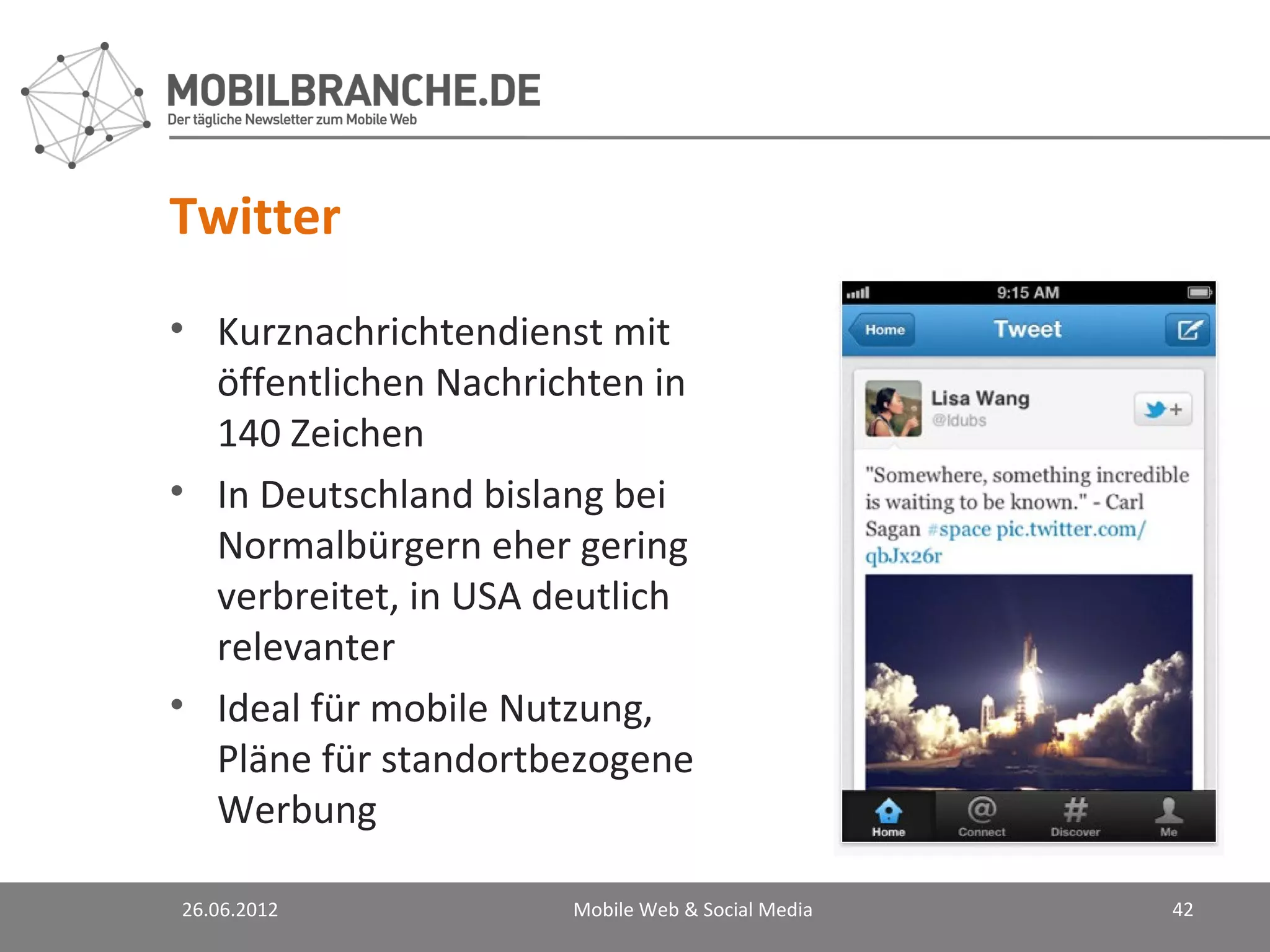 Twitter
• Kurznachrichtendienst mit
  öffentlichen Nachrichten in
  140 Zeichen
• In Deutschland bislang bei
  Normalbürgern eher gering
  verbreitet, in USA deutlich
  relevanter
• Ideal für mobile Nutzung,
  Pläne für standortbezogene
  Werbung

26.06.2012            Mobile Web & Social Media   42
 