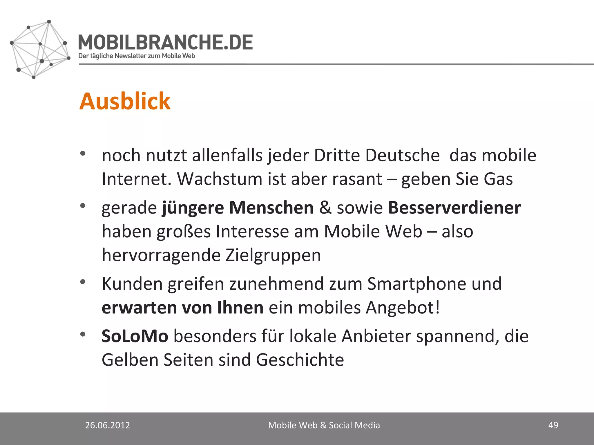 Ausblick
• noch nutzt allenfalls jeder Dritte Deutsche das mobile
  Internet. Wachstum ist aber rasant – geben Sie Gas
• gerade jüngere Menschen & sowie Besserverdiener
  haben großes Interesse am Mobile Web – also
  hervorragende Zielgruppen
• Kunden greifen zunehmend zum Smartphone und
  erwarten von Ihnen ein mobiles Angebot!
• SoLoMo besonders für lokale Anbieter spannend, die
  Gelben Seiten sind Geschichte


26.06.2012             Mobile Web & Social Media           49
 