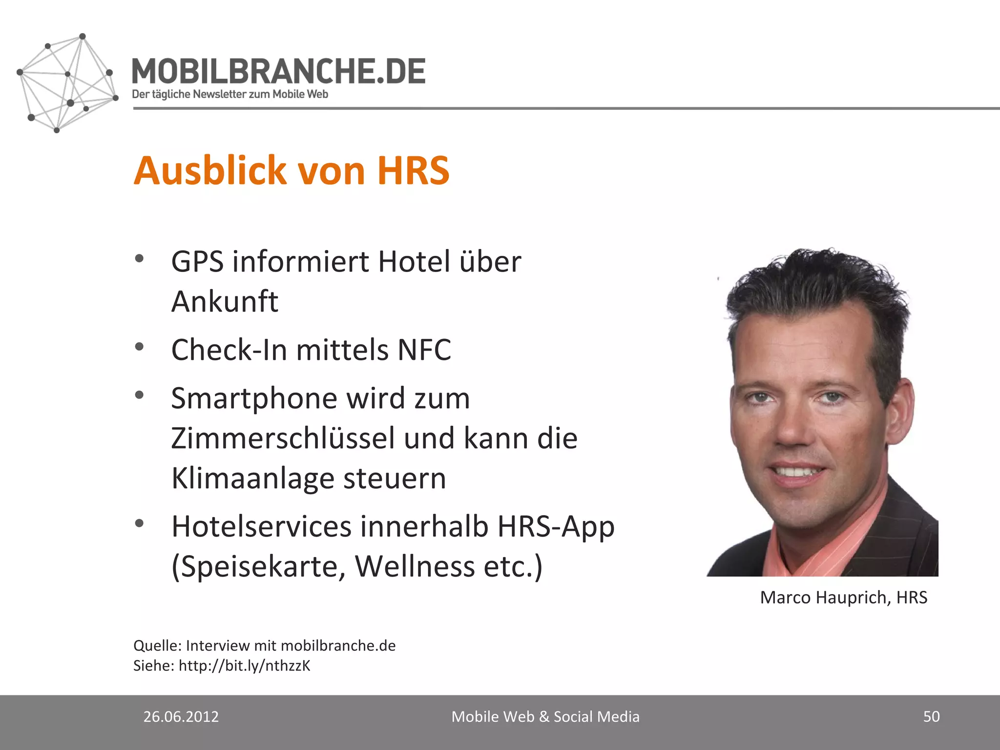 Ausblick von HRS
• GPS informiert Hotel über
  Ankunft
• Check-In mittels NFC
• Smartphone wird zum
  Zimmerschlüssel und kann die
  Klimaanlage steuern
• Hotelservices innerhalb HRS-App
  (Speisekarte, Wellness etc.)
                                                                    Marco Hauprich, HRS

Quelle: Interview mit mobilbranche.de
Siehe: http://bit.ly/nthzzK


 26.06.2012                             Mobile Web & Social Media                     50
 