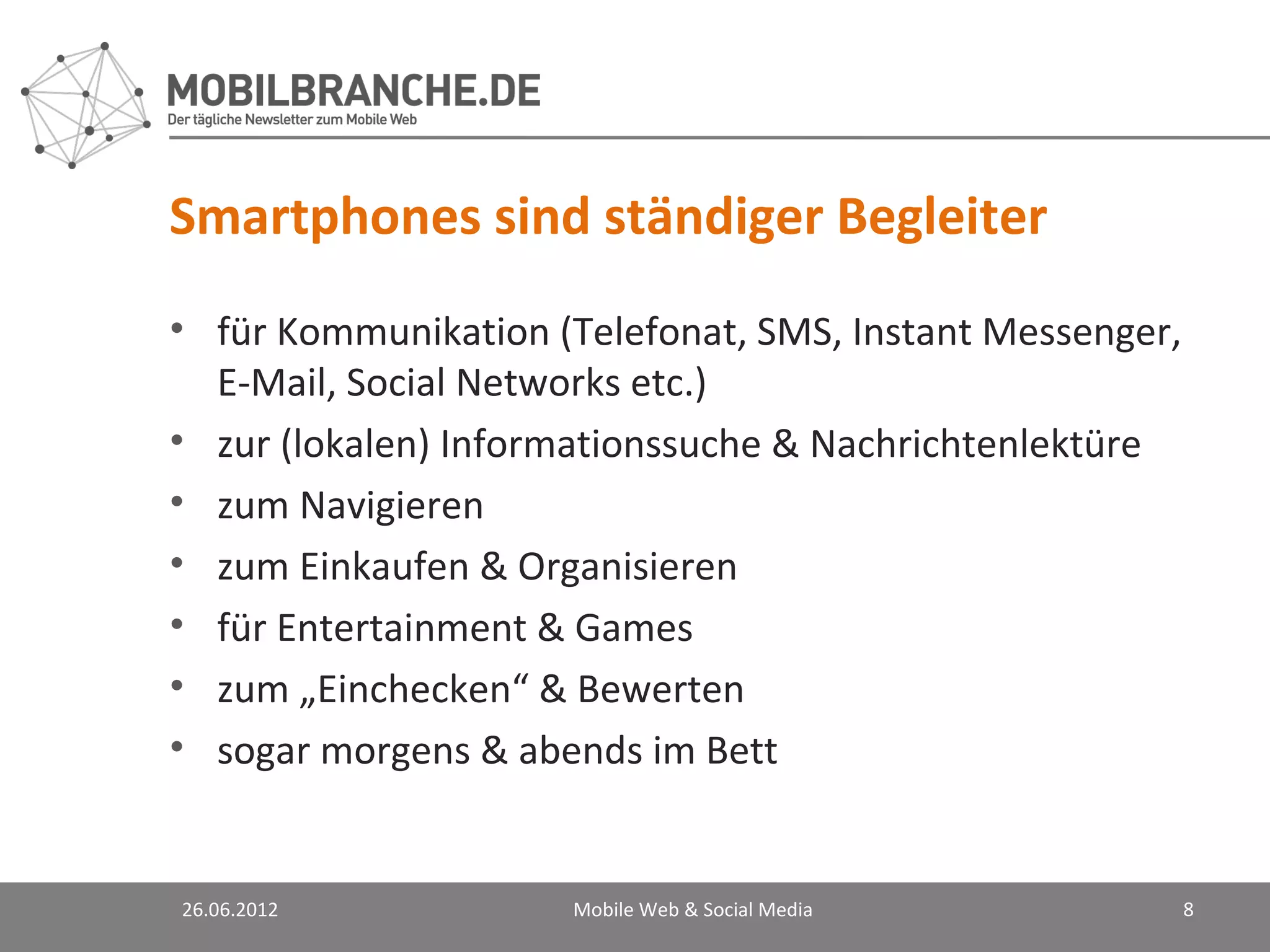 Smartphones sind ständiger Begleiter
• für Kommunikation (Telefonat, SMS, Instant Messenger,
  E-Mail, Social Networks etc.)
• zur (lokalen) Informationssuche & Nachrichtenlektüre
• zum Navigieren
• zum Einkaufen & Organisieren
• für Entertainment & Games
• zum „Einchecken“ & Bewerten
• sogar morgens & abends im Bett


26.06.2012           Mobile Web & Social Media            8
 