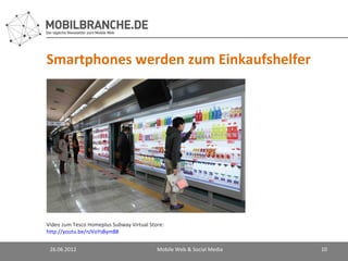 Smartphones werden zum Einkaufshelfer




Video zum Tesco Homeplus Subway Virtual Store:
http://youtu.be/nJVoYsBym88


 26.06.2012                                Mobile Web & Social Media   10
 