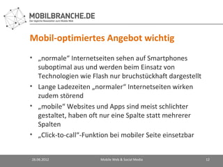 Mobil-optimiertes Angebot wichtig
• „normale“ Internetseiten sehen auf Smartphones
  suboptimal aus und werden beim Einsatz von
  Technologien wie Flash nur bruchstückhaft dargestellt
• Lange Ladezeiten „normaler“ Internetseiten wirken
  zudem störend
• „mobile“ Websites und Apps sind meist schlichter
  gestaltet, haben oft nur eine Spalte statt mehrerer
  Spalten
• „Click-to-call“-Funktion bei mobiler Seite einsetzbar


26.06.2012            Mobile Web & Social Media           12
 