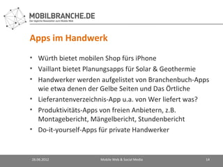 Apps im Handwerk
• Würth bietet mobilen Shop fürs iPhone
• Vaillant bietet Planungsapps für Solar & Geothermie
• Handwerker werden aufgelistet von Branchenbuch-Apps
  wie etwa denen der Gelbe Seiten und Das Örtliche
• Lieferantenverzeichnis-App u.a. von Wer liefert was?
• Produktivitäts-Apps von freien Anbietern, z.B.
  Montagebericht, Mängelbericht, Stundenbericht
• Do-it-yourself-Apps für private Handwerker


26.06.2012           Mobile Web & Social Media      14
 
