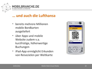 … und auch die Lufthansa
• bereits mehrere Millionen
  mobile Bordkarten
  ausgeliefert
• über Apps und mobile
  Website zudem v.a.
  kurzfristige, höherwertige
  Buchungen
• iPad-App ermöglicht Erkunden
  von Reisezielen per Weltkarte


26.06.2012            Mobile Web & Social Media   24
 