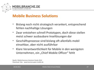 Mobile Business Solutions
• Bislang noch nicht strategisch verankert, entsprechend
  fehlen nachhaltige Lösungen
• Zwar entstehen schnell Prototypen, doch diese stellen
  meist schwer ausbaubare Insellösungen dar
• Geschäftsprozesse sind bislang oft allenfalls mobil
  einsehbar, aber nicht ausführbar
• Klare Verantwortlichkeit für Mobile in den wenigsten
  Unternehmen, ein „Chief Mobile Officer“ fehlt

Quelle: Mobile Business Solutions Studie 2012
Download: http://www.business-goes-mobile.de/


 26.06.2012                               Mobile Web & Social Media   27
 