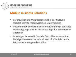 Mobile Business Solutions
• Verbraucher und Mitarbeiter sind bei der Nutzung
  mobiler Dienste meist weiter als Unternehmen
• Unternehmen wiederum veröffentlichen meist zunächst
  Marketing-Apps und im Anschluss Apps für den internen
  Gebrauch
• In wenigen Jahren dürften alle Geschäftsprozesse über
  Mobilgeräte steuerbar sein, aktuell oft allenfalls durch
  Brückentechnologien darstellbar



26.06.2012             Mobile Web & Social Media         30
 