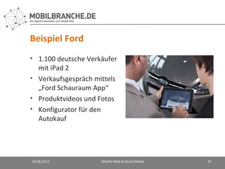 Beispiel Ford
• 1.100 deutsche Verkäufer
  mit iPad 2
• Verkaufsgespräch mittels
  „Ford Schauraum App“
• Produktvideos und Fotos
• Konfigurator für den
  Autokauf




26.06.2012           Mobile Web & Social Media   31
 