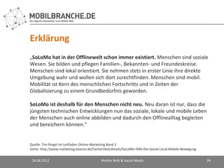 Erklärung
„SoLoMo hat in der Offlinewelt schon immer existiert. Menschen sind soziale
Wesen. Sie bilden und pflegen Familien-, Bekannten- und Freundeskreise.
Menschen sind lokal orientiert. Sie nehmen stets in erster Linie ihre direkte
Umgebung wahr und wollen sich dort zurechtfinden. Menschen sind mobil.
Mobilität ist Kern des menschlichen Fortschritts und in Zeiten der
Globalisierung zu einem Grundbedürfnis geworden.

SoLoMo ist deshalb für den Menschen nicht neu. Neu daran ist nur, dass die
jüngsten technischen Entwicklungen nun das soziale, lokale und mobile Leben
der Menschen auch online abbilden und dadurch den Offlinealltag begleiten
und bereichern können.“


Quelle: Tim Ringel im Leitfaden Online-Marketing Band 2
Siehe: http://www.marketing-boerse.de/Fachartikel/details/SoLoMo-%96-Die-Social-Local-Mobile-Bewegung


 26.06.2012                                Mobile Web & Social Media                                    34
 