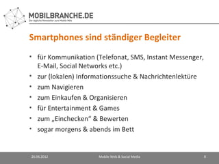 Smartphones sind ständiger Begleiter
• für Kommunikation (Telefonat, SMS, Instant Messenger,
  E-Mail, Social Networks etc.)
• zur (lokalen) Informationssuche & Nachrichtenlektüre
• zum Navigieren
• zum Einkaufen & Organisieren
• für Entertainment & Games
• zum „Einchecken“ & Bewerten
• sogar morgens & abends im Bett


26.06.2012           Mobile Web & Social Media            8
 