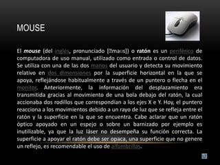 MOUSE

El mouse (del inglés, pronunciado [ˈ  maʊs]) o ratón es un periférico de
computadora de uso manual, utilizado como entrada o control de datos.
Se utiliza con una de las dos manos del usuario y detecta su movimiento
relativo en dos dimensiones por la superficie horizontal en la que se
apoya, reflejándose habitualmente a través de un puntero o flecha en el
monitor. Anteriormente, la información del desplazamiento era
transmitida gracias al movimiento de una bola debajo del ratón, la cual
accionaba dos rodillos que correspondían a los ejes X e Y. Hoy, el puntero
reacciona a los movimientos debido a un rayo de luz que se refleja entre el
ratón y la superficie en la que se encuentra. Cabe aclarar que un ratón
óptico apoyado en un espejo o sobre un barnizado por ejemplo es
inutilizable, ya que la luz láser no desempeña su función correcta. La
superficie a apoyar el ratón debe ser opaca, una superficie que no genere
un reflejo, es recomendable el uso de alfombrillas.
 