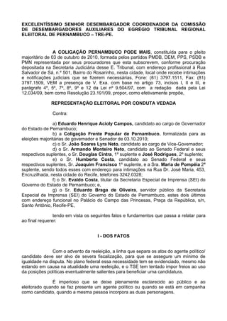 EXCELENTÍSSIMO SENHOR DESEMBARGADOR COORDENADOR DA COMISSÃO
DE DESEMBARGADORES AUXILIARES DO EGRÉGIO TRIBUNAL REGIONAL
ELEITORAL DE PERNAMBUCO – TRE-PE.


                A COLIGAÇÃO PERNAMBUCO PODE MAIS, constituída para o pleito
majoritário de 03 de outubro de 2010, formada pelos partidos PMDB, DEM, PPS, PSDB e
PMN representada por seus procuradores que esta subscrevem, conforme procuração
depositada na Secretaria Judiciária desse E. Tribunal, com endereço profissional à Rua
Salvador de Sá, n.º 501, Bairro do Rosarinho, nesta cidade, local onde recebe intimações
e notificações judiciais que se fizerem necessárias, Fone: (81) 3797.1511, Fax: (81)
3797.1509, VEM a presença de V. Exa. com base no artigo 73, incisos I, II e III, e
parágrafo 4º, 5º, 7º, 8º, 9º e 12 da Lei nº 9.504/97, com a redação dada pela Lei
12.034/09, bem como Resolução 23.191/09, propor, como efetivamente propõe,

              REPRESENTAÇÃO ELEITORAL POR CONDUTA VEDADA

              Contra:

               a) Eduardo Henrique Acioly Campos, candidato ao cargo de Governador
do Estado de Pernambuco;
               b) a Coligação Frente Popular de Pernambuco, formalizada para as
eleições majoritárias de governador e Senador de 03.10.2010;
               c) o Sr. João Soares Lyra Neto, candidato ao cargo de Vice-Governador;
               d) o Sr. Armando Monteiro Neto, candidato ao Senado Federal e seus
respectivos suplentes, o Sr. Douglas Cintra, 1º suplente e José Rodrigues, 2º suplente;
               e) o Sr. Humberto Costa, candidato ao Senado Federal e seus
respectivos suplentes, Sr. Joaquim Francisco 1º suplente, e a Sra. Maria de Pompéia 2ª
suplente, sendo todos esses com endereço para intimações na Rua Dr. José Maria, 453,
Encruzilhada, nesta cidade do Recife, telefones 3242.0328;
               f) o Sr. Evaldo Costa, titular da Secretaria Especial de Imprensa (SEI) do
Governo do Estado de Pernambuco; e,
               g) o Sr. Eduardo Braga de Oliveira, servidor público da Secretaria
Especial de Imprensa (SEI) do Governo do Estado de Pernambuco, estes dois últimos
com endereço funcional no Palácio do Campo das Princesas, Praça da República, s/n,
Santo Antônio, Recife-PE,

                tendo em vista os seguintes fatos e fundamentos que passa a relatar para
ao final requerer:


                                    I - DOS FATOS


               Com o advento da reeleição, a linha que separa os atos do agente político/
candidato deve ser alvo de severa fiscalização, para que se assegure um mínimo de
igualdade na disputa. No plano federal essa necessidade tem se evidenciado, mesmo não
estando em causa na atualidade uma reeleição, e o TSE tem tentado impor freios ao uso
da posições políticas eventualmente salientes para beneficiar uma candidatura.

               É imperioso que se deixe plenamente esclarecido ao público e ao
eleitorado quando se faz presente um agente político ou quando se está em campanha
como candidato, quando a mesma pessoa incorpora as duas personagens.
 