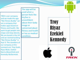 TREK is our company
and we made the app
“My Fitness Buddy” we
are a company that
makes apps based on
fitness and health. We
want to get people into
shape and stop obesity.
We are based in the UK
and we started building
“My Fitness Buddy” in
Year 9. The members of
our company at the
moment are: Troy Scott,
Riyaz Miah, Ezekiel
Norris-Bloomfield and
Kennedy McDermott.
The app will be
used when a
person feels like
his/her is
unconfident
about their body
image or
concerned about
fitness and health
or has as medical
condition.
 