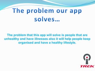 The problem that this app will solve is people that are
unhealthy and have illnesses also it will help people keep
organised and have a healthy lifestyle.
 